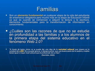 Familias Son un  elemento fundamental  en cualquier etapa de la vida del estudiante de enseñanza obligatoria pero mucho mas en la etapa de Educación Infantil ya que es cuando se comienzan a adquirir la lectura y la escritura, elementos fundamentales para la transformación de información en conocimiento.  ¿Cuáles son las razones de que no se estudie en profundidad a las familias y a los alumnos de la primera etapa del sistema educativo en el fenómeno Web 2.0? “ A través de textos únicos no se puede dar una idea de la  variedad cultural  que impera en la sociedad del  s.XXI . No se puede ignorar, ni desaprovechar, que una buena parte de los padres y madres tienen igual o mayor nivel cultural que el profesorado de sus hijos”. (Sacristán, 2005) 