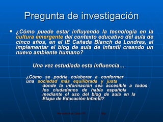 Pregunta de investigación ¿Cómo puede estar influyendo la tecnología en la  cultura emergente  del contexto educativo del aula de cinco años, en el IE Cañada Blanch de Londres, al implementar el blog de aula de infantil creando un nuevo ambiente humano? Una vez estudiada esta influencia… ¿Cómo se podría colaborar a conformar  una  sociedad más equilibrada y justa   donde la información sea accesible a todos  los ciudadanos de habla española  mediante el uso del blog de aula en la  Etapa de Educación Infantil?   