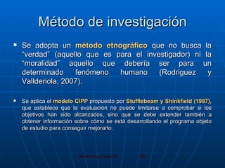 Método de investigación Se adopta un  método etnográfico  que no busca la “verdad” (aquello que es para el investigador) ni la “moralidad” aquello que debería ser para un determinado fenómeno humano (Rodriguez y Vallderiola, 2007). Se aplica el  modelo CIPP  propuesto por  Stufflebeam y Shinkfield (1987),  que establece que la evaluación no puede limitarse a comprobar si los objetivos han sido alcanzados, sino que se debe extender también a obtener información sobre cómo se está desarrollando el programa objeto de estudio para conseguir mejorarlo.  