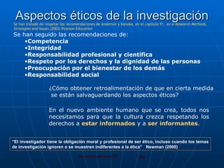 Aspectos éticos de la investigación Se han seguido las recomendaciones de: Competencia   Integridad   Responsabilidad profesional y científica   Respeto por los derechos y la dignidad de las personas   Preocupación por el bienestar de los demás   Responsabilidad social   ¿Cómo obtener retroalimentación de que en cierta medida  se están salvaguardando los aspectos éticos?  En el nuevo ambiente humano que se crea, todos nos necesitamos para que la cultura crezca respetando los derechos a  estar informados  y a  ser informantes . Se han tratado de respetar las recomendaciones de Anderson y Kanuka, en el capítulo 5º,  en  e-Research Methods, Strategies and Issues (2003)  Pearson Education “ El investigador tiene la obligación moral y profesional de ser ético, incluso cuando los temas de investigación ignoren o se muestren indiferentes a la ética”  Newman (2000)  