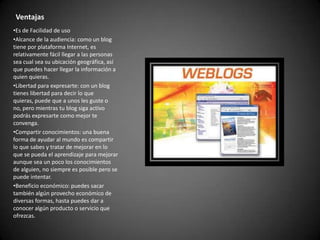 Ventajas
•Es de Facilidad de uso
•Alcance de la audiencia: como un blog
tiene por plataforma Internet, es
relativamente fácil llegar a las personas
sea cual sea su ubicación geográfica, así
que puedes hacer llegar la información a
quien quieras.
•Libertad para expresarte: con un blog
tienes libertad para decir lo que
quieras, puede que a unos les guste o
no, pero mientras tu blog siga activo
podrás expresarte como mejor te
convenga.
•Compartir conocimientos: una buena
forma de ayudar al mundo es compartir
lo que sabes y tratar de mejorar en lo
que se pueda el aprendizaje para mejorar
aunque sea un poco los conocimientos
de alguien, no siempre es posible pero se
puede intentar.
•Beneficio económico: puedes sacar
también algún provecho económico de
diversas formas, hasta puedes dar a
conocer algún producto o servicio que
ofrezcas.

 