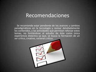 Recomendaciones
Se recomienda estar pendiente de los avances y cambios
paradigmáticos en la tecnología y revisar detalladamente
los contenidos, y las actividades que permitan reforzar estos
temas, no limitándose al estudio de éste como única
experiencia didáctica ya que, se busca la formación de un
ser crítico, creativo, racional y ético.

 