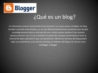 ¿Qué es un blog?
Es interesante conocer previamente la herramienta con la que vamos a trabajar. Un blog,
también conocido como bitácora, es un sitio Web periódicamente actualizado que recopila
cronológicamente textos y artículos de uno o varios autores donde el más reciente
aparece primero, con un uso o temática en particular, siempre conservando el autor la
libertad de dejar publicado lo que crea pertinente. Además los lectores del blog pueden
dejar sus comentarios a los artículos del blog. Al redactor del blog se le conoce como
weblogger o blogger.

 