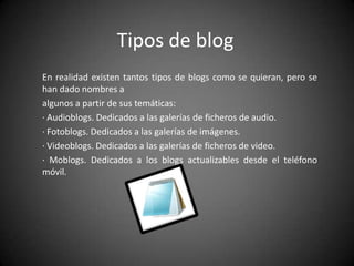 Tipos de blog
En realidad existen tantos tipos de blogs como se quieran, pero se
han dado nombres a
algunos a partir de sus temáticas:
· Audioblogs. Dedicados a las galerías de ficheros de audio.
· Fotoblogs. Dedicados a las galerías de imágenes.
· Videoblogs. Dedicados a las galerías de ficheros de video.
· Moblogs. Dedicados a los blogs actualizables desde el teléfono
móvil.

 