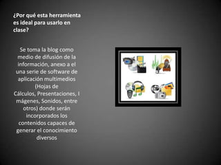 ¿Por qué esta herramienta
es ideal para usarlo en
clase?
Se toma la blog como
medio de difusión de la
información, anexo a el
una serie de software de
aplicación multimedios
(Hojas de
Cálculos, Presentaciones, I
mágenes, Sonidos, entre
otros) donde serán
incorporados los
contenidos capaces de
generar el conocimiento
diversos

 