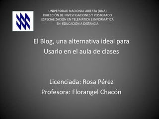 UNIVERSIDAD NACIONAL ABIERTA (UNA)
DIRECCIÓN DE INVESTIGACIONES Y POSTGRADO
ESPECIALIZACIÓN EN TELEMÁTICA E INFORMÁTICA
EN EDUCACIÓN A DISTANCIA

El Blog, una alternativa ideal para
Usarlo en el aula de clases

Licenciada: Rosa Pérez
Profesora: Florangel Chacón

 