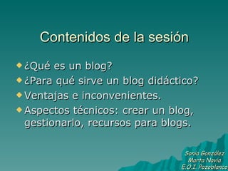 Contenidos de la sesión ¿Qué es un blog? ¿Para qué sirve un blog didáctico? Ventajas e inconvenientes. Aspectos técnicos: crear un blog, gestionarlo, recursos para blogs. Sonia González Marta Navia E.O.I. Pozoblanco 