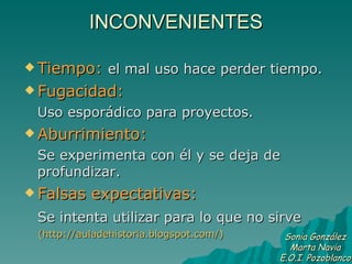 INCONVENIENTES Tiempo:   el mal uso hace perder tiempo. Fugacidad:   Uso esporádico para proyectos. Aburrimiento:  Se experimenta con él y se deja de profundizar. Falsas expectativas:   Se intenta utilizar para lo que no sirve   (http://auladehistoria.blogspot.com/) Sonia González Marta Navia E.O.I. Pozoblanco 