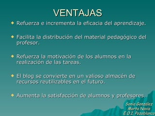 VENTAJAS Refuerza e incrementa la eficacia del aprendizaje.  Facilita la distribución del material pedagógico del profesor.  Refuerza la motivación de los alumnos en la realización de las tareas. El blog se convierte en un valioso almacén de recursos reutilizables en el futuro. Aumenta la satisfacción de alumnos y profesores.  Sonia González Marta Navia E.O.I. Pozoblanco 