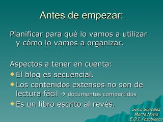 Antes de empezar: Planificar para qué lo vamos a utilizar y cómo lo vamos a organizar. Aspectos a tener en cuenta: El blog es secuencial. Los contenidos extensos no son de lectura fácil    documentos compartidos Es un libro escrito al revés. Sonia González Marta Navia E.O.I. Pozoblanco 