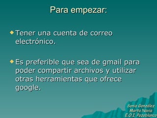 Para empezar: Tener una cuenta de correo electrónico. Es preferible que sea de gmail para poder compartir archivos y utilizar otras herramientas que ofrece google. Sonia González Marta Navia E.O.I. Pozoblanco 