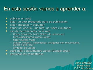 En esta sesión vamos a aprender a: publicar un post dejar un post preparado para su publicación crear etiquetas y etiquetar poner un vínculo, una foto, un video (youtube) uso de herramientas en la web Goear (música)/ lyrics (letras de canciones) Flirck/slideshare/picassa (fotos) hacer bubble maps utilizar widgets ( calendarios, imágenes con movimiento, efecto nieve, etc) contador de visitas subir pdfs o documentos words (Google docs) gestionar los comentarios Sonia González Marta Navia E.O.I. Pozoblanco 
