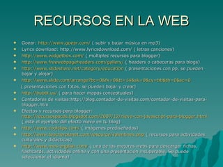 RECURSOS EN LA WEB Goear:  http://www.goear.com/  ( subir y bajar música en mp3) Lyrics download: http://www.lyricsdownload.com/ ( letras canciones) http://www.widgetbox.com/  ( múltiples recursos para blogger) http://www.freewebpageheaders.com/gallery/  ( headers o cabeceras para blogs) http://www.slideshare.net/category/education  ( presentaciones con pp, se pueden bajar y alojar) http://www.slide.com/arrange?bc=0&fx=0&tt=14&sk=0&cy=bb&th=0&sc=0   ( presentaciones con fotos, se pueden bajar y crear) http://bubbl.us/  ( para hacer mapas conceptuales) Contadores de visitas:http://blog.contador-de-visitas.com/contador-de-visitas-para-blogger.htm Efectos y recursos para blogger:  http://recursospaces.blogspot.com/2007/12/nieve-con-javascript-para-blogger.html  ( este el ejemplo del efecto nieve en tu blog) http://www.coolclips.com/  ( imágenes prediseñadas) http://www.teacherplanet.com/resource/valentines.php  ( recursos para actividades culturales y didácticas) http://www.mes-english.com/  ( una de las mejores webs para descargar fichas, flashcards, actividades online y con una presentación insuperable. Se puede seleccionar el idioma) 