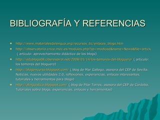 BIBLIOGRAFÍA Y REFERENCIAS  http://www.materialesdelengua.org/recursos_tic/enlaces_blogs.htm http://observatorio.cnice.mec.es/modules.php?op=modload&name=News&file=article&sid=528  ( artículo: aprovechamiento didáctico de los blogs) http://edublogs08.ciberespiral.net/2008/01/14/los-temores-del-bloguero/  ( artículo: los temores del bloguero) http://blogencurso.blogspot.com/  ( blog de Mar Gallego, asesora del CEP de Sevilla. Noticias, nuevas utilidades 2.0, reflexiones, experiencias, enlaces interesantes, tutoriales y herramientas para blogs) http://alinguistico.blogspot.com/  ( blog de Pilar Torres, asesora del CEP de Córdoba. Tutoriales sobre blogs, experiencias, enlaces y herramientas) 
