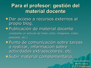 Para el profesor: gestión del material docente Dar acceso a recursos externos al propio blog.  Publicación de material docente  (mediante un artículo de texto corto, imágenes, vídeo, podcasts, etc.)   Punto de comunicación sobre tareas a realizar, información sobre actividades extraescolares, etc.  Subir material complementario.  Sonia González Marta Navia E.O.I. Pozoblanco 
