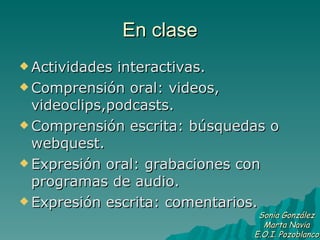 En clase Actividades interactivas. Comprensión oral: videos, videoclips,podcasts. Comprensión escrita: búsquedas o webquest. Expresión oral: grabaciones con programas de audio. Expresión escrita: comentarios. Sonia González Marta Navia E.O.I. Pozoblanco 