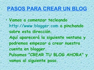 PASOS PARA CREAR UN BLOG

• Vamos a comenzar tecleando
  http://www.blogger.com o pinchando
  sobre esta dirección.
  Aquí aparecerá la siguiente ventana y
  podremos empezar a crear nuestra
  cuenta en blogger.
  Pulsamos "CREAR TU BLOG AHORA" y
  vamos al siguiente paso.
 