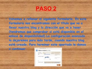 PASO 2
• Volvemos a rellenar el siguiente formulario. En este
  formulario nos encontramos con el título que va a
  llevar nuestro blog y la dirección que va a tener
  (tendremos que comprobar si está disponible en el
  enlace de disponibilidad).La configuración avanzada
  la dejaremos para más tarde, cuando nuestro blog
  esté creado. Para terminar este apartado le damos
  a continuar.
 