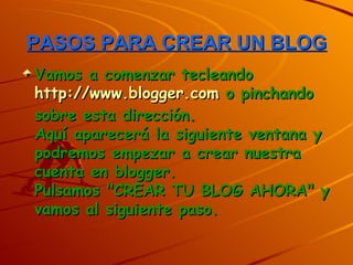 PASOS PARA CREAR UN BLOG
Vamos a comenzar tecleando
http://www.blogger.com o pinchando
sobre esta dirección.
Aquí aparecerá la siguiente ventana y
podremos empezar a crear nuestra
cuenta en blogger.
Pulsamos "CREAR TU BLOG AHORA" y
vamos al siguiente paso.
 
