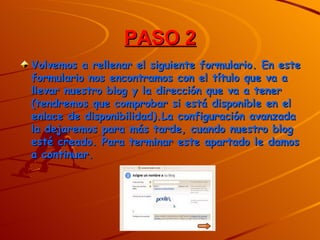 PASO 2
Volvemos a rellenar el siguiente formulario. En este
formulario nos encontramos con el título que va a
llevar nuestro blog y la dirección que va a tener
(tendremos que comprobar si está disponible en el
enlace de disponibilidad).La configuración avanzada
la dejaremos para más tarde, cuando nuestro blog
esté creado. Para terminar este apartado le damos
a continuar.
 