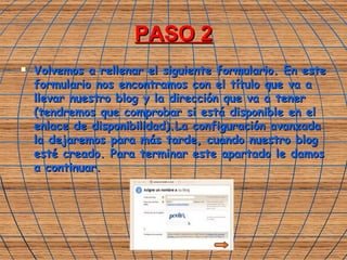 PASO 2 Volvemos a rellenar el siguiente formulario. En este formulario nos encontramos con el título que va a llevar nuestro blog y la dirección que va a tener (tendremos que comprobar si está disponible en el enlace de disponibilidad).La configuración avanzada la dejaremos para más tarde, cuando nuestro blog esté creado. Para terminar este apartado le damos a continuar. 
