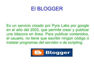 El BLOGGER


Es un servicio creado por Pyra Labs por google
en el año del 2003, que permite crear y publicar
una bitacora en linea. Para publicar contenidos,
el usuario, no tiene que escribir ningún código o
instalar programas del servidor o de scripting.
 