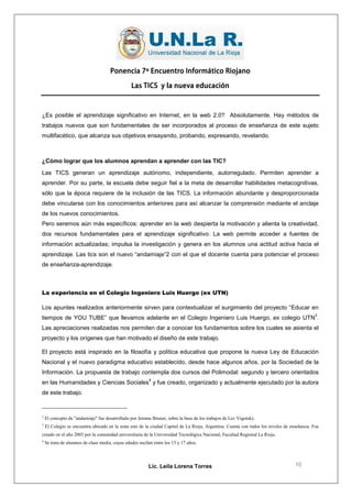 Ponencia 7º Encuentro Informático Riojano

                                                 Las TICS y la nueva educación



¿Es posible el aprendizaje significativo en Internet, en la web 2.0? Absolutamente. Hay métodos de
trabajos nuevos que son fundamentales de ser incorporados al proceso de enseñanza de este sujeto
multifacético, que alcanza sus objetivos ensayando, probando, expresando, revelando.



¿Cómo lograr que los alumnos aprendan a aprender con las TIC?
Las TICS generan un aprendizaje autónomo, independiente, autorregulado. Permiten aprender a
aprender. Por su parte, la escuela debe seguir fiel a la meta de desarrollar habilidades metacognitivas,
sólo que la época requiere de la inclusión de las TICS. La información abundante y desproporcionada
debe vincularse con los conocimientos anteriores para así alcanzar la comprensión mediante el anclaje
de los nuevos conocimientos.
Pero seremos aún más específicos: aprender en la web despierta la motivación y alienta la creatividad,
dos recursos fundamentales para el aprendizaje significativo. La web permite acceder a fuentes de
información actualizadas; impulsa la investigación y genera en los alumnos una actitud activa hacia el
aprendizaje. Las tics son el nuevo “andamiaje”2 con el que el docente cuenta para potenciar el proceso
de enseñanza-aprendizaje.



La experiencia en el Colegio Ingeniero Luis Huergo (ex UTN)

Los apuntes realizados anteriormente sirven para contextualizar el surgimiento del proyecto “Educar en
                                                                                                                                             3
tiempos de YOU TUBE” que llevamos adelante en el Colegio Ingeniero Luis Huergo, ex colegio UTN .
Las apreciaciones realizadas nos permiten dar a conocer los fundamentos sobre los cuales se asienta el
proyecto y los orígenes que han motivado el diseño de este trabajo.

El proyecto está inspirado en la filosofía y política educativa que propone la nueva Ley de Educación
Nacional y el nuevo paradigma educativo establecido, desde hace algunos años, por la Sociedad de la
Información. La propuesta de trabajo contempla dos cursos del Polimodal: segundo y tercero orientados
                                                          4
en las Humanidades y Ciencias Sociales y fue creado, organizado y actualmente ejecutado por la autora
de este trabajo.


2
    El concepto de "andamiaje" fue desarrollado por Jerome Bruner, sobre la base de los trabajos de Lev Vigotsky.
3
    El Colegio se encuentra ubicado en la zona este de la ciudad Capital de La Rioja, Argentina. Cuenta con todos los niveles de enseñanza. Fue
creado en el año 2003 por la comunidad universitaria de la Universidad Tecnológica Nacional, Facultad Regional La Rioja.
4
    Se trata de alumnos de clase media, cuyas edades oscilan entre los 15 y 17 años.




                                                          Lic. Leila Lorena Torres                                                 10
 