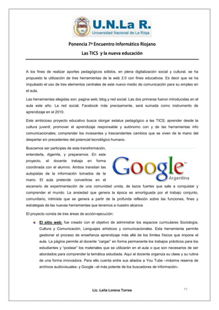 Ponencia 7º Encuentro Informático Riojano

                                    Las TICS y la nueva educación



A los fines de realizar aportes pedagógicos sólidos, en plena digitalización social y cultural, se ha
propuesto la utilización de tres herramientas de la web 2.0 con fines educativos. Es decir que se ha
impulsado el uso de tres elementos centrales de este nuevo medio de comunicación para su empleo en
el aula.

Las herramientas elegidas son: pagina web; blog y red social. Las dos primeras fueron introducidas en el
aula este año. La red social, Facebook más precisamente, será sumada como instrumento de
aprendizaje en el 2010.

Este ambicioso proyecto educativo busca otorgar estatus pedagógico a las TICS; aprender desde la
cultura juvenil; promover el aprendizaje responsable y autónomo con y de las herramientas info
comunicacionales; comprender los incesantes y trascendentes cambios que se viven de la mano del
despertar sin precedentes del potencial tecnológico humano.

Buscamos ser participes de esta transformación,
entenderla, digerirla, y prepararnos. En este
proyecto,     el   docente    trabaja   en     forma
coordinada con el alumno. Ambos transitan las
autopistas de la información tomados de la
mano. El aula pretende convertirse en el
escenario de experimentación de una comunidad unida, de lazos fuertes que sale a conquistar y
comprender el mundo. La ansiedad que genera la época es amortiguada por el trabajo conjunto,
comunitario, intimista que se genera a partir de la profunda reflexión sobre las funciones, fines y
estrategias de las nuevas herramientas que tenemos a nuestro alcance.

El proyecto consta de tres áreas de acción-ejecución:

           El sitio web: fue creado con el objetivo de administrar los espacios curriculares Sociología;
           Cultura y Comunicación, Lenguajes artísticos y comunicacionales. Esta herramienta permite
           gestionar el proceso de enseñanza aprendizaje más allá de los límites físicos que impone el
           aula. La página permite al docente “cargar” en forma permanente los trabajos prácticos para los
           estudiantes y “postear” los materiales que se utilizarán en el aula o que son necesarios de ser
           abordados para comprender la temática estudiada. Aquí el docente organiza su clase y su rutina
           de una forma innovadora. Para ello cuenta entre sus aliados a You Tube –máxima reserva de
           archivos audiovisuales- y Google –el más potente de los buscadores de información-.




                                             Lic. Leila Lorena Torres                            11
 