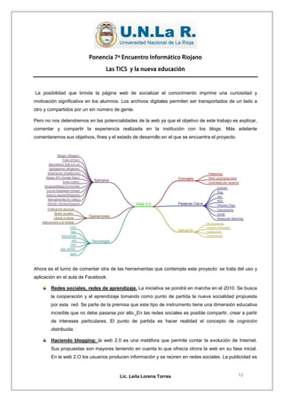 Ponencia 7º Encuentro Informático Riojano

                                  Las TICS y la nueva educación



La posibilidad que brinda la página web de socializar el conocimiento imprime una curiosidad y
motivación significativa en los alumnos. Los archivos digitales permiten ser transportados de un lado a
otro y compartidos por un sin número de gente.

Pero no nos detendremos en las potencialidades de la web ya que el objetivo de este trabajo es explicar,
comentar y compartir la experiencia realizada en la institución con los blogs. Más adelante
comentaremos sus objetivos, fines y el estado de desarrollo en el que se encuentra el proyecto.




Ahora es el turno de comentar otra de las herramientas que contempla este proyecto: se trata del uso y
aplicación en el aula de Facebook.

        Redes sociales, redes de aprendizaje. La iniciativa se pondrá en marcha en el 2010. Se busca
        la cooperación y el aprendizaje tomando como punto de partida la nueva socialidad propuesta
        por esta red. Se parte de la premisa que este tipo de instrumento tiene una dimensión educativa
        increíble que no debe pasarse por alto. En las redes sociales es posible compartir, crear a partir
        de intereses particulares. El punto de partida es hacer realidad el concepto de cognición
        distribuida.

        Haciendo blogging: la web 2.0 es una metáfora que permite contar la evolución de Internet.
        Sus propuestas son mayores teniendo en cuenta lo que ofrecía otrora la web en su fase inicial.
        En la web 2.O los usuarios producen información y se reúnen en redes sociales. La publicidad es



                                        Lic. Leila Lorena Torres                                  12
 