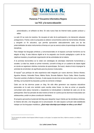Ponencia 7º Encuentro Informático Riojano

                                              Las TICS y la nueva educación



           personalizada y el software es libre. En esta nueva fase de Internet todos pueden producir y
           editar.

     La web 2.0 se nutre de nosotros. Se recupera el valor de la participación y la interacción adquiere
     protagonismo. Frente a esto la propuesta es obtener conocimientos sobre las herramientas ofrecidas
     y otorgarle un fin educativo, que permita aprovechar adecuadamente cada una de las
     potencialidades de estos instrumentos al tiempo en que se avance sobre el aprendizaje de diferentes
     disciplinas.

     Para trabajar los lenguajes artísticos y comunicacionales en el espacio curricular homónimo se ha
     elegido el blog. A esta bitácora digital se le ha asignado una función pedagógica a partir de los
     objetivos trazados y la particular organización de las actividades de la materia.

     A la promesa tecnocrática se la rodeó con estrategias de abordajes netamente humanísticas y
     sociales. La idea fue, desde un primer momento, convertir el blog en un cuaderno de clases digital
     en donde se registraran distintos momentos de aprendizajes. Se buscó, desde el inicio impregnar la
     actividad de emotividad, de significado para los jóvenes involucrados.
                   5
     El equipo que participa de esta experiencia está integrado por nueve alumnos: Denice Alvarez;
     Agustina Alvarez; Antonella Flores; Melina Rubio; Brunela Balduini; Rocío Calbo; María Guardia;
     Facundo Landriel y Guillermo Ocampo. A este equipo de alumnos se les explicó los usos y funciones
     del blog, se le presentó la propuesta y juntos se comenzó a trabajar.

     Cada uno de los alumnos posee un blog. No sólo ellos generaron sus espacios educativos
     personales en la web sino también quien escribe estas líneas. La idea es armar un pequeña
     comunidad extra áulica marcando y respetando la individualidad e identidad de cada uno de los
     participantes. Esto fue pensado de esta manera al tener en cuenta que los alumnos involucrados son
     adolescentes y están en plena constitución identitaria.

     El proyecto aprovecha el potencial del blog para despertar mayor interés por las temáticas artísticas,
     la historia del arte y los lenguajes de la comunicación. En este espacio curricular está establecido
     trabajar con los lenguajes mediáticos. ¿Qué mejor abordaje que trabajar en ellos y con ellos?




5
  En los entornos de enseñaza virtual elegimos hablar de equipo y no de grupo. Los equipos tiene fines y objetivos comunes y su trabajo es
colaborativo.



                                                        Lic. Leila Lorena Torres                                                     13
 