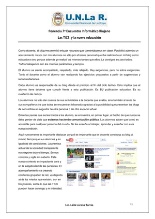 Ponencia 7º Encuentro Informático Riojano

                                      Las TICS y la nueva educación



Como docente, el blog me permitió enlazar recursos que comentábamos en clase. Posibilitó además un
acercamiento mayor con mis alumnos no sólo por el relato personal que iba realizando en mi blog como
educadora sino porque además yo realizó las mismas tareas que ellos. La consigna es para todos.
Todos trabajamos con los mismos parámetros y tiempos.

El alumno se siente acompañado, respetado, más relajado. Hay exigencias, pero no sobre exigencias.
Tanto el docente como el alumno van realizando los ejercicios propuestos a partir de sugerencias y
recomendaciones.

Cada alumno es responsable de su blog desde el principio al fin del ciclo lectivo. Esto implica que el
alumno tiene deberes que cumplir frente a esta publicación. Es SU publicación educativa. Es su
cuaderno de campo.

Los alumnos no solo dan cuenta de sus actividades a la docente que evalúa, sino también al resto de
sus compañeros ya que todos se encuentran hilvanados gracias a la posibilidad que presentan los blogs
de convertirse en seguidor de otra persona o de otro espacio virtual.

Entre las pautas que se les brinda a los alumno, se encuentra, en primer lugar, el hecho de que nunca se
debe perder de vista que estamos haciendo comunicación pública. Los alumnos saben que la red es
accesible para cualquier persona del mundo. Se les enseña a trabajar, aprender y enseñar con esta
nueva condición.

Aquí nuevamente es importante destacar porqué es importante que el docente construya su blog al
mismo tiempo que sus alumnos y en
igualdad de condiciones. La premisa
actual de la sociedad transparente
nos expone todo el tiempo. Se nos
controla y vigila sin saberlo. Este
nuevo contexto es impactante para y
en la subjetividad de las personas. El
acompañamiento va creando
confianza grupal en la red, va dejando
atrás los miedos que existen, aun en
los jóvenes, sobre lo que las TICS
pueden hacer conmigo y mi intimidad.




                                           Lic. Leila Lorena Torres                            15
 