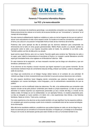 Ponencia 7º Encuentro Informático Riojano

                                   Las TICS y la nueva educación



familias en el proceso de enseñanza aprendizaje. Los estudiantes comparten sus creaciones con orgullo.
Estas producciones los colocan en el centro de la escena familiar por ser “innovadores” y “pioneros” en el
manejo de la tecnología.
De esta manera la alfabetización digital se multiplica en cada uno de los hogares de los que son parte al
actuar como educadores en este nuevo espacio social. Su localia en la web los convierte en expertos en
el tema y los ubica en una posición inmejorable frente al resto de los miembros de la familia.
Podemos citar como ejemplo de ello la actividad que los alumnos realizaron para comprender las
dimensiones de la radio en otros grupos generacionales. Melina Rubio acudió a su abuelo: publicó su
percepción sobre la radio y sus mejores recuerdos sobre el medio. Su actividad no se limitó a ello.
También publicó una foto de ella junto a su abuelo.
Igual camino siguió Denice, pero con su mamá. Facundo apeló para construir las “Memorias de radio a
su papá, quien relató la trascendencia al recordarse el frente a un receptor cuando Maradona convirtió
aquel gol inolvidable frente a los ingleses en el Mundial de Futbol de 1986.
En esta instancia de la exposición, se hace necesario recordar que los blogs son educativos y que son
temáticos: pertenecen a LAC.
A los alumnos se los impulsa a buscar recursos que logren expresar lo que quieren transmitir. Se les
recomienda mantener limpio de comentarios basuras el blog, enlazar sus fuentes, cuidar la ortografía y el
estilo de escritura.
Los blogs que construimos en el Colegio Huergo deben leerse en el contexto de una actividad. El
visitante que llega no tiene necesariamente que entender lo que pone porque desconoce ese contexto.
En este espacio decidimos hacer blogging siendo conscientes que estamos haciendo un ejercicio
pedagógico con nuevas tecnologías, nuevo lenguajes y con la extraordinaria característica de que es
público.
La sociedad en red ha modificado todas las relaciones. Por ello, a los adolescentes que comparten este
espacio circular se les pide producir contenidos pero desde su propia experiencia. La idea es que ellos
alimenten la materia trayendo sus experiencias personales ya sea a través del blog o a través de los
relatos orales. El trabajo es con la cotidianeidad, no con ejemplos ficticios, re creados preparados para.
La idea es otorgarle un nuevo sentido a mi diario vivir, a las experiencias más intimas, a las historias
familiares. Nada es mínimo. Todo suma, construye.
Con esta experiencia a los alumnos se les enseña también a lo que significan hoy los espacios públicos.
Un verdadero giro social se produjo a partir de la invitación a socializarlo todo de las nuevas tecnologías
de la información.
Más allá de los resultados estéticos y académicos que pudiera lograse en cada uno de los blogs hay un
factor es esencial que se convierte en el horizonte educativo: el respeto por y el trabajo en la diversidad.
Porque si el mundo es demasiado grande para estar dividido en dos La humanidad también lo es.




                                          Lic. Leila Lorena Torres                                  17
 