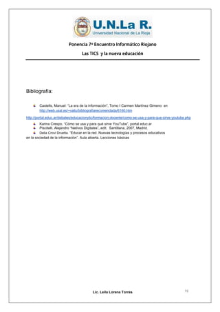 Ponencia 7º Encuentro Informático Riojano

                                   Las TICS y la nueva educación




Bibliografía:

        Castells, Manuel: “La era de la información”, Tomo I Carmen Martínez Gimeno en
        http://web.usal.es/~vallu/bibliografiarecomendada/6160.htm

http://portal.educ.ar/debates/educacionytic/formacion-docente/como-se-usa-y-para-que-sirve-youtube.php
         Karina Crespo, “Cómo se usa y para qué sirve YouTube”, portal educ.ar
         Piscitelli, Alejandro “Nativos Digitales”, edit. Santillana, 2007, Madrid.
         Delia Crovi Druetta. “Educar en la red. Nuevas tecnologías y procesos educativos
en la sociedad de la información”. Aula abierta. Lecciones básicas




                                          Lic. Leila Lorena Torres                                19
 