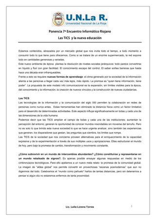 Ponencia 7º Encuentro Informático Riojano

                                     Las TICS y la nueva educación



Estamos contenidos, abrazados por un mercado global que nos invita todo el tiempo, a todo momento a
consumir todo lo que tiene para ofrecernos. Como si se tratara de un enorme supermercado, la red expone
todo en cantidades generosas y variadas.
Este nuevo ambiente de época plantea la disolución de niveles sociales jerárquicos: todo parece convertirse
en líquido y fluir con gran facilidad. El conocimiento escapa del control. El saber sortea barreras que hasta
hace una década eran infranqueables.
Frente a esto se requiere nuevas formas de aprendizaje: el clima generado por la sociedad de la información
alienta a las personas a llegar cada vez más lejos, más rápido. La premisa es “quien tiene información, tiene
poder”. La propuesta de este modelo info comunicacional es la expansión, sin límites visibles para la época,
del conocimiento y la información; la creación de nuevos vínculos y la construcción de nuevas ciudadanías.


Las TICS
Las tecnologías de la información y la comunicación del siglo XXI permiten la colaboración en redes de
personas como nunca antes. Estas herramientas han eliminado la distancia física como un factor limitativo
para el desarrollo de determinadas actividades. Este aspecto influye significativamente en todas y cada una de
las dimensiones de la vida humana.
Podemos decir que las TICS amplían el campo de todas y cada una de las instituciones; aumentan la
percepción del entorno; generan la oportunidad de conocer mundos insondables sin moverse del terruño. Pero
no es solo lo que brinda esta nueva sociedad lo que se hace urgente analizar, sino también las experiencias
que generan, los disparadores que gestan, las preguntas que siembra, los limites que rompe.
Las TICS de la sociedad que nos concierne proveen alternativas para el enriquecimiento de la capacidad
expresiva y de la experimentación a través de sus múltiples usos y apropiaciones. Ellas estructuran el mundo
de hoy, pero bajo la promesa de cambio, transformación y movimiento constante.


¿Cómo sobrevivir en un mundo de intercambios abundantes? ¿Cómo constituirse y representarse en
un mundo rebalsado de signos?. Es apenas posible ensayar algunas respuestas en medio de los
cimbronzazos tecnológicos. Para ello apelamos a un nuevo meta relato: la promesa de la comunidad global.
La imagen de “aldea global” nos permite convertir en provechosas “escenas posmodernas” que aun no
digerimos del todo. Celebramos el “mundo como pañuelo” hartos de tantas distancias, pero sin detenernos a
pensar si algún día no estaremos enfermos de tanta proximidad.




                                           Lic. Leila Lorena Torres                                 3
 