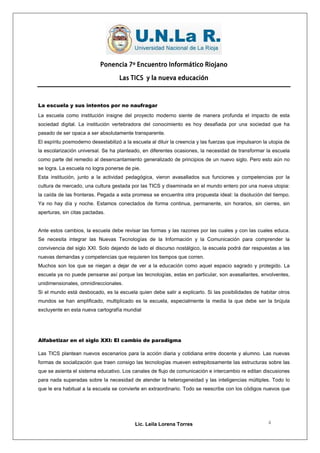 Ponencia 7º Encuentro Informático Riojano

                                    Las TICS y la nueva educación



La escuela y sus intentos por no naufragar
La escuela como institución insigne del proyecto moderno siente de manera profunda el impacto de esta
sociedad digital. La institución vertebradora del conocimiento es hoy desafiada por una sociedad que ha
pasado de ser opaca a ser absolutamente transparente.
El espíritu posmoderno desestabilizó a la escuela al diluir la creencia y las fuerzas que impulsaron la utopia de
la escolarización universal. Se ha planteado, en diferentes ocasiones, la necesidad de transformar la escuela
como parte del remedio al desencantamiento generalizado de principios de un nuevo siglo. Pero esto aún no
se logra. La escuela no logra ponerse de pie.
Esta institución, junto a la actividad pedagógica, vieron avasallados sus funciones y competencias por la
cultura de mercado, una cultura gestada por las TICS y diseminada en el mundo entero por una nueva utopia:
la caída de las fronteras. Pegada a esta promesa se encuentra otra propuesta ideal: la disolución del tiempo.
Ya no hay día y noche. Estamos conectados de forma continua, permanente, sin horarios, sin cierres, sin
aperturas, sin citas pactadas.


Ante estos cambios, la escuela debe revisar las formas y las razones por las cuales y con las cuales educa.
Se necesita integrar las Nuevas Tecnologías de la Información y la Comunicación para comprender la
convivencia del siglo XXI. Solo dejando de lado el discurso nostálgico, la escuela podrá dar respuestas a las
nuevas demandas y competencias que requieren los tiempos que corren.
Muchos son los que se niegan a dejar de ver a la educación como aquel espacio sagrado y protegido. La
escuela ya no puede pensarse así porque las tecnologías, estas en particular, son avasallantes, envolventes,
unidimensionales, omnidireccionales.
Si el mundo está desbocado, es la escuela quien debe salir a explicarlo. Si las posibilidades de habitar otros
mundos se han amplificado, multiplicado es la escuela, especialmente la media la que debe ser la brújula
excluyente en esta nueva cartografía mundial




Alfabetizar en el siglo XXI: El cambio de paradigma

Las TICS plantean nuevos escenarios para la acción diaria y cotidiana entre docente y alumno. Las nuevas
formas de socialización que traen consigo las tecnologías mueven estrepitosamente las estructuras sobre las
que se asienta el sistema educativo. Los canales de flujo de comunicación e intercambio re editan discusiones
para nada superadas sobre la necesidad de atender la heterogeneidad y las inteligencias múltiples. Todo lo
que le era habitual a la escuela se convierte en extraordinario. Todo se reescribe con los códigos nuevos que




                                           Lic. Leila Lorena Torres                                    4
 