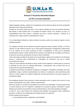 Ponencia 7º Encuentro Informático Riojano

                                    Las TICS y la nueva educación



integran lenguajes recientes, surgidos de la convergencia de otros tantos que alguna vez fueron tímidamente
abordados por las instituciones educativas.
Se habla de una escuela “patas para arriba” y de la urgente necesidad de renovar las prácticas educativas.
Este planteo no debe ajustarse sólo a la necesidad de retención escolar, sino, insistimos con esto, a la
responsabilidad social, moral, política y republicana que tiene la escuela: emancipar y contribuir en la
constitución de un sujeto autónomo y responsable de si mismo.


En La Huella Digital, Scheinsohn y Sakora sintetizan los puntos a partir de los cuales se organiza el nuevo
paradigma educativo:


Se configura una fluidez de roles diferente al esquema tradicional, donde el profesor “enseña” y el alumno
“aprende”. En este modelo los alumnos, con un mayor grado de participación y protagonismo, pueden ejercer
el rol de maestros de sus pares, ayudantes de clase e investigadores; en tanto que los profesores
necesariamente cumplen un papel “docente-alumno” por igual, en la medida en que su trabajo se concentra en
ser guías de sus alumnos, provocadores de nuevos rumbos y actividades.
Ante la abrumadora cantidad de información que se puede llegar a obtener como resultado de una búsqueda,
alumnos y profesores deben transformarse en “evaluadores” de información, más que en simples
consumidores de la misma.
Surge una nueva dimensión del trabajo en equipo, donde el mismo adquiere un sentido propio en función de
la diversidad de roles ante una actividad determinada y, eventualmente, ante la lejanía física de los
componentes de los grupos telecolaborativos.
La facilidad que brinda para la publicación de trabajos de investigación, monografías y actividades, entre otras
posibilidades, otorga un sentido de perdurabilidad a los mismos; en consecuencia, esta característica puede
imponer un mayor cuidado en la calidad de elaboración de estos documentos ya que serán expuestos a la
consideración pública.


Este paradigma educativo busca acercarse a Internet pensándola como un espacio socio virtual en el que
surgen nuevas prácticas, ritos, relatos, miradas y aproximaciones.
Internet es versátil y su horizonte es inalcanzable. Pero Internet no es inabordable. El campo educativo tiene
un enorme potencial. Las Tics multiplican la capacidad de la escuela de generar conocimiento y adquirir
destrezas que permitan a los estudiantes moverse soberanamente en este mundo complicado y farragoso.
La web 2.0, junto a otros factores socio culturales antes señalados, han planteado nuevas competencias
educativas. ¿Cuáles son las competencias que se deben alcanzar en el siglo XXI?
Se hace necesario formar personas:
        Con pensamiento crítico, competentes y comprometidas


                                           Lic. Leila Lorena Torres                                   5
 