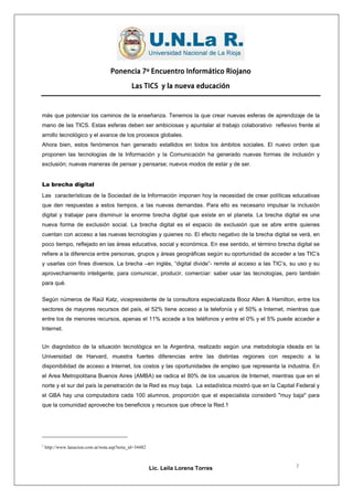 Ponencia 7º Encuentro Informático Riojano

                                              Las TICS y la nueva educación



más que potenciar los caminos de la enseñanza. Tenemos la que crear nuevas esferas de aprendizaje de la
mano de las TICS. Estas esferas deben ser ambiciosas y apuntalar al trabajo colaborativo reflexivo frente al
arrollo tecnológico y el avance de los procesos globales.
Ahora bien, estos fenómenos han generado estallidos en todos los ámbitos sociales. El nuevo orden que
proponen las tecnologías de la Información y la Comunicación ha generado nuevas formas de inclusión y
exclusión; nuevas maneras de pensar y pensarse; nuevos modos de estar y de ser.


La brecha digital
Las características de la Sociedad de la Información imponen hoy la necesidad de crear políticas educativas
que den respuestas a estos tiempos, a las nuevas demandas. Para ello es necesario impulsar la inclusión
digital y trabajar para disminuir la enorme brecha digital que existe en el planeta. La brecha digital es una
nueva forma de exclusión social. La brecha digital es el espacio de exclusión que se abre entre quienes
cuentan con acceso a las nuevas tecnologías y quienes no. El efecto negativo de la brecha digital se verá, en
poco tiempo, reflejado en las áreas educativa, social y económica. En ese sentido, el término brecha digital se
refiere a la diferencia entre personas, grupos y áreas geográficas según su oportunidad de acceder a las TIC’s
y usarlas con fines diversos. La brecha –en inglés, “digital divide”- remite al acceso a las TIC’s, su uso y su
aprovechamiento inteligente, para comunicar, producir, comerciar: saber usar las tecnologías, pero también
para qué.

Según números de Raúl Katz, vicepresidente de la consultora especializada Booz Allen & Hamilton, entre los
sectores de mayores recursos del país, el 52% tiene acceso a la telefonía y el 50% a Internet, mientras que
entre los de menores recursos, apenas el 11% accede a los teléfonos y entre el 0% y el 5% puede acceder a
Internet.


Un diagnóstico de la situación tecnológica en la Argentina, realizado según una metodología ideada en la
Universidad de Harvard, muestra fuertes diferencias entre las distintas regiones con respecto a la
disponibilidad de acceso a Internet, los costos y las oportunidades de empleo que representa la industria. En
el Area Metropolitana Buenos Aires (AMBA) se radica el 80% de los usuarios de Internet, mientras que en el
norte y el sur del país la penetración de la Red es muy baja. La estadística mostró que en la Capital Federal y
el GBA hay una computadora cada 100 alumnos, proporción que el especialista consideró "muy baja" para
que la comunidad aproveche los beneficios y recursos que ofrece la Red.1




1
    http://www.lanacion.com.ar/nota.asp?nota_id=34482



                                                        Lic. Leila Lorena Torres                     7
 