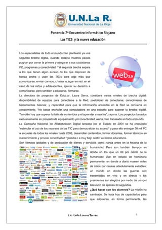 Ponencia 7º Encuentro Informático Riojano

                                 Las TICS y la nueva educación



Los especialistas de todo el mundo han planteado ya una
segunda brecha digital, cuando todavía muchos países
pugnan por cerrar la primera y asegurar a sus ciudadanos
PC, programas y conectividad. Tal segunda brecha separa
a los que tienen algún acceso de los que disponen de
banda ancha y usan las TIC’s para algo más que
comunicarse, enviar correos, chatear o jugar en red: en el
caso de los niños y adolescentes, ejercer su derecho a
comunicarse, pero también a educarse, formarse.
La directora de proyectos de Educ.ar, Laura Serra, considera varios niveles de brecha digital:
disponibilidad de equipos para conectarse a la Red; posibilidad de conectarse; conocimiento de
herramientas básicas; y capacidad para que la información accesible en la Red se convierta en
conocimiento. “No basta enchufar una computadora en una escuela para superar la brecha digital.
También hay que superar la falta de contenidos y el aprender a usarlos”, razona. Los proyectos basados
exclusivamente en provisión de equipamiento y/o conectividad, alerta, han fracasado en todo el mundo.
La Campaña Nacional de Alfabetización Digital lanzada por el Estado en 2004 se ha propuesto
“estimular el uso de los recursos de las TIC para democratizar su acceso” y para ello entregar 50 mil PC
a escuelas de todos los niveles hasta 2006, desarrollar contenidos, formar docentes, formar técnicos en
mantenimiento y proveer conectividad “gratuita o a muy bajo costo” a centros educativos.
Son tiempos globales y de producción de bienes y servicios como nunca antes en la historia de la
                                                         humanidad. Pero son también tiempos en
                                                         donde en los que un 60 por ciento de la
                                                         humanidad vive en estado de hambruna
                                                         permanente; en donde a diario mueren miles
                                                         de niños por causas absolutamente evitables;
                                                         un   mundo    en   donde    las   guerras   son
                                                         transmitidas en vivo y en directo y los
                                                         presidentes son elegidos por medio de un spot
                                                         televisivo de apenas 30 segundos.
                                                         ¿Qué hacer con los alumnos? La misión ha
                                                         cambiado. Se trata hoy de capacitarlos para
                                                         que adquieran, en forma permanente, las




                                        Lic. Leila Lorena Torres                               8
 
