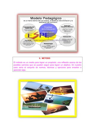 6. METODO

El método es un medio para lograr un propósito, una reflexión acerca de los
posibles caminos que se pueden seguir para lograr un objetivo. En nuestro
caso sería el conjunto de normas, técnicas y ejercicios para enseñar o
aprender algo.
 