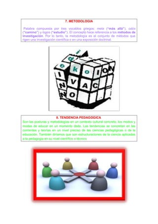 7. METODOLOGIA

 Palabra compuesta por tres vocablos griegos: meta (“más allá”), odòs
(“camino”) y logos (“estudio”). El concepto hace referencia a los métodos de
investigación. Por lo tanto, la metodología es el conjunto de métodos que
rigen una investigación científica o en una exposición doctrinal.




                       8. TENDENCIA PEDAGOGICA
Son las posturas y metodologías en un contexto cultural concreto, los modos y
modas de educar en un momento dado. Las tendencias se concretan en las
corrientes y teorías en un nivel preciso de las ciencias pedagógicas o de la
educación. También diríamos que son estructuraciones de la ciencia aplicadas
a la pedagogia en su nivel científico o técnico
 