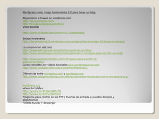 Wordpress como mejor herramienta 2.0 para hacer un blog

Alojamiento a través de wordpress.com
http://es.wordpress.com/
http://ayudawordpress.com/foro/
Video tutorial

http://www.youtube.com/watch?v=L_Kd0s6WgNA

Enlace interesante
http://herramientas20.wordpress.com/category/herramientas-20/blogs/wordpress/

La composicion del post
http://www.editoresweb.es/estructura-post-en-un-blog/
http://www.proweblogs.com/archivos/general/11-consejos-para-escribir-un-post/

http://www.puentecromatico.com/25-pasos-para-escribir-el-
articulo-perfecto/
Curso completo por videos tutorialeswww.wordpresscurso.com
http://www.youtube.com/user/CursoWordPress#p/u

Diferencias entre wordpress.com y wordpress.org
http://www.codigowordpress.com/diferencias-entre-wordpress-com-y-wordpress-org/


wordpress.org
videos tutoriales
http://youtu.be/2FQke6NMv7Q
http://youtu.be/REZw5RXN93s
Programa para control de los FTP ( Puertas de entrada a nuestro dominio y
alojamiento)
Filezilla buscar y descargar
 
