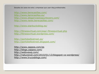 Estudios de casos de exito y empresas que usan blog profesionales.


http://www.berecasillas.com/
http://www.berecasillas.es/
http://www.eleganciadospuntocero.com/
http://www.news.berecasillas.com/

http://www.starbucksblog.es/

http://fitnessvirtual.com/esp/-fitnessvirtual.php
http://fitnessvirtual.wordpress.com/

http://portobellostreet.es/
http://portobellostreet.blogspot.com/

http://www.zappos.com/es
http://blogs.zappos.com/
http://welovewp.com/
http://naturpixel.com/2010/01/13/blogspot-vs-wordpress/
http://www.trucosblogs.com/
 