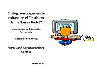 El blog: una experiencia exitosa en el “Instituto Jaime Torres Bodet” Licenciatura en Educación Secundaria Especialidad de Biología Mtro. José Adrián Martínez Galeote Marzo de 2011 