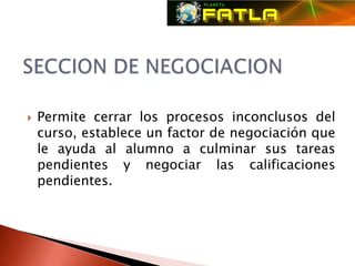    Permite cerrar los procesos inconclusos del
    curso, establece un factor de negociación que
    le ayuda al alumno a culminar sus tareas
    pendientes y negociar las calificaciones
    pendientes.
 