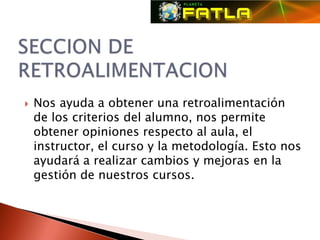    Nos ayuda a obtener una retroalimentación
    de los criterios del alumno, nos permite
    obtener opiniones respecto al aula, el
    instructor, el curso y la metodología. Esto nos
    ayudará a realizar cambios y mejoras en la
    gestión de nuestros cursos.
 