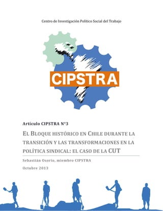 Centro de Investigación Político Social del Trabajo

http://www.cipstra.cl/
cipstra@gmail.com

Artículo CIPSTRA N°3

EL BLOQUE HISTÓRICO EN CHILE DURANTE LA
TRANSICIÓN Y LAS TRANSFORMACIONES EN LA
POLÍTICA SINDICAL : EL CASO DE LA CUT
Sebastián Osorio, miembro CIPSTRA
Octubre 2013

 