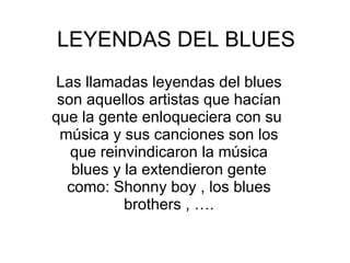 LEYENDAS DEL BLUES Las llamadas leyendas del blues son aquellos artistas que hacían que la gente enloqueciera con su  música y sus canciones son los que reinvindicaron la música blues y la extendieron gente como: Shonny boy , los blues brothers , …. 