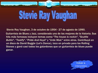 Stevie Ray Vaughan, 3 de octubre de 1954 - 27 de agosto de 1990.
Guitarrista de Blues y Jazz, considerado uno de los mejores de la historia. Sus
hits más famosos incluyen temas como "The house is rockin", "Scuttle
Buttin", "Testify", "Pride And Huyó" y "Urde Mod." entre otros. Contribuyó en
un disco de David Boggie (Let's Dance), toco en privado para los Rolling
Stones y ganó casi todos los galardones que un guitarrista de blues puede
ganar.



                                                             Volver a
                                                            interpretes
 