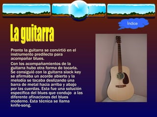 Índice




Pronto la guitarra se convirtió en el
instrumento predilecto para
acompañar blues.
Con los acompañamientos de la
guitarra hubo otra forma de tocarla.
Se consiguió con la guitarra slack key
se afirmaba un acorde abierto y la
melodía se tocaba deslizando una
barra de metal hacia arriba y abajo
por las cuerdas. Esta fue una solución
especifica del blues que condujo a las
diferente afinaciones del blues
moderno. Esta técnica se llama
knife-song.
 