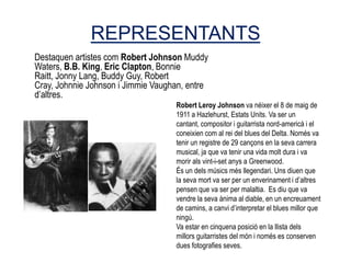 REPRESENTANTS
Destaquen artistes com Robert Johnson Muddy
Waters, B.B. King, Eric Clapton, Bonnie
Raitt, Jonny Lang, Buddy Guy, Robert
Cray, Johnnie Johnson i Jimmie Vaughan, entre
d’altres.
                                    Robert Leroy Johnson va néixer el 8 de maig de
                                    1911 a Hazlehurst, Estats Units. Va ser un
                                    cantant, compositor i guitarrista nord-americà i el
                                    coneixien com al rei del blues del Delta. Només va
                                    tenir un registre de 29 cançons en la seva carrera
                                    musical, ja que va tenir una vida molt dura i va
                                    morir als vint-i-set anys a Greenwood.
                                    És un dels músics més llegendari. Uns diuen que
                                    la seva mort va ser per un enverinament i d’altres
                                    pensen que va ser per malaltia. Es diu que va
                                    vendre la seva ànima al diable, en un encreuament
                                    de camins, a canvi d’interpretar el blues millor que
                                    ningú.
                                    Va estar en cinquena posició en la llista dels
                                    millors guitarristes del món i només es conserven
                                    dues fotografies seves.
 